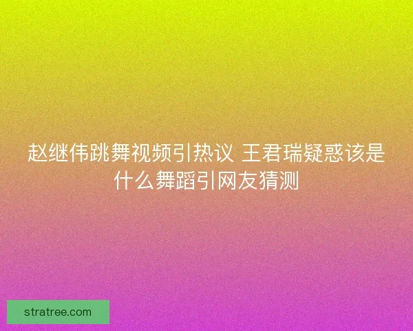 赵继伟跳舞视频引热议 王君瑞疑惑该是什么舞蹈引网友猜测