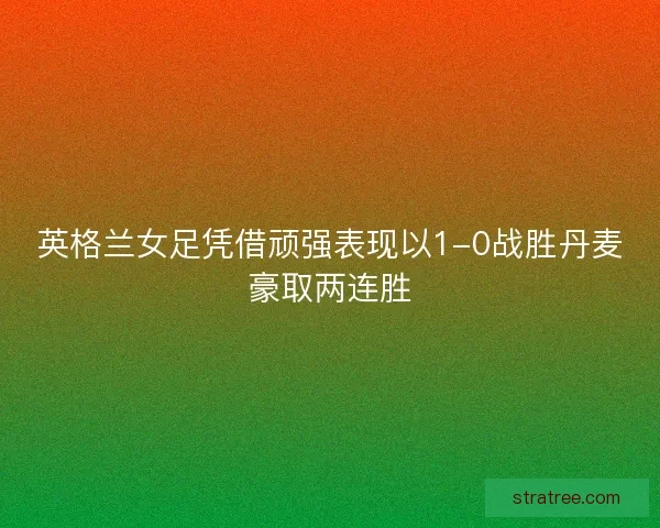 英格兰女足凭借顽强表现以1-0战胜丹麦豪取两连胜