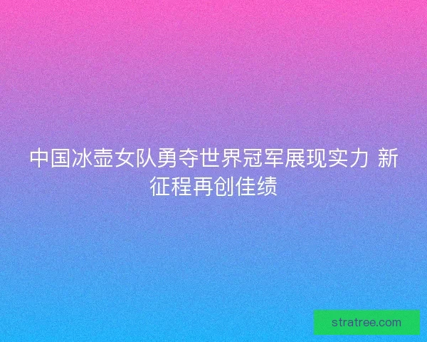 中国冰壶女队勇夺世界冠军展现实力 新征程再创佳绩