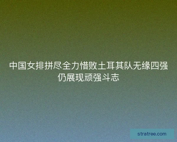 中国女排拼尽全力惜败土耳其队无缘四强仍展现顽强斗志