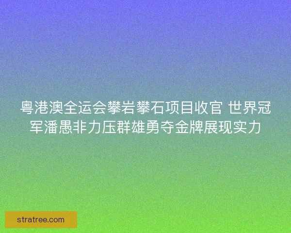 粤港澳全运会攀岩攀石项目收官 世界冠军潘愚非力压群雄勇夺金牌展现实力