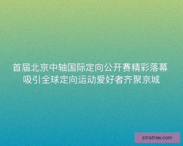 首届北京中轴国际定向公开赛精彩落幕 吸引全球定向运动爱好者齐聚京城