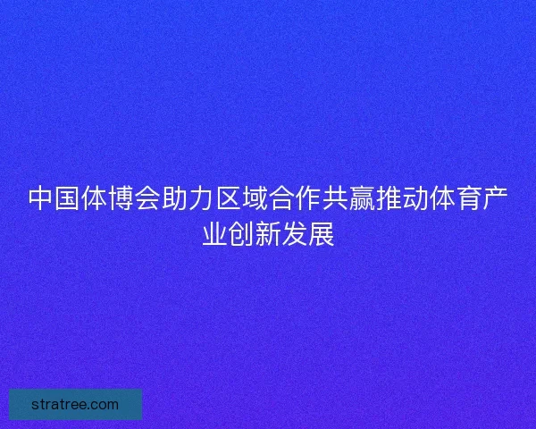 中国体博会助力区域合作共赢推动体育产业创新发展