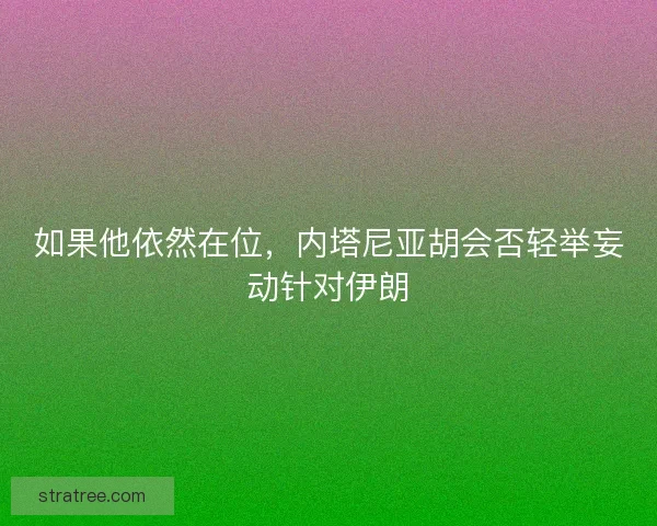 如果他依然在位,内塔尼亚胡会否轻举妄动针对伊朗 如果他依然在位,内塔尼亚胡会否轻举妄动针对伊朗