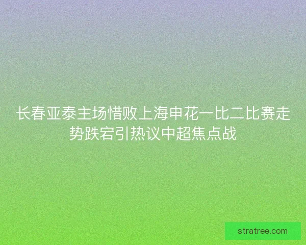 长春亚泰主场惜败上海申花一比二比赛走势跌宕引热议中超焦点战