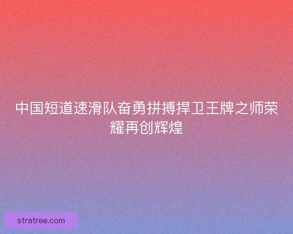 中国短道速滑队奋勇拼搏捍卫王牌之师荣耀再创辉煌