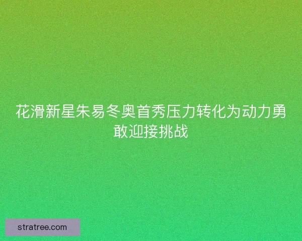 花滑新星朱易冬奥首秀压力转化为动力勇敢迎接挑战