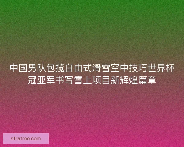 中国男队包揽自由式滑雪空中技巧世界杯冠亚军书写雪上项目新辉煌篇章 中国男队包揽自由式滑雪空中技巧世界杯冠亚军书写雪上项目新辉煌篇章