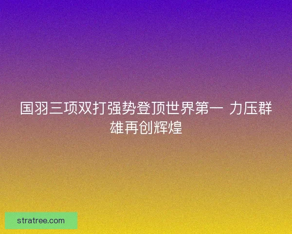 国羽三项双打强势登顶世界第一 力压群雄再创辉煌 国羽三项双打强势登顶世界第一 力压群雄再创辉煌