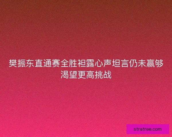 樊振东直通赛全胜袒露心声坦言仍未赢够渴望更高挑战