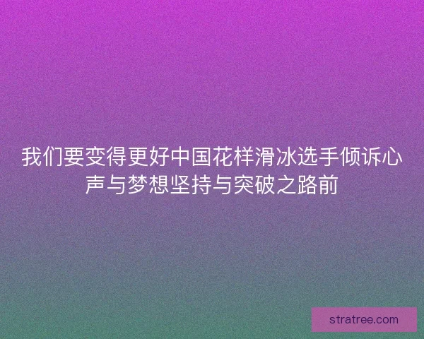 我们要变得更好中国花样滑冰选手倾诉心声与梦想坚持与突破之路前