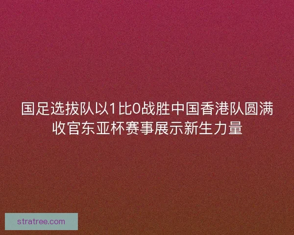 国足选拔队以1比0战胜中国香港队圆满收官东亚杯赛事展示新生力量 国足选拔队以1比0战胜中国香港队圆满收官东亚杯赛事展示新生力量