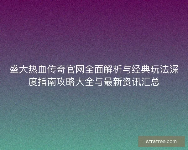 盛大热血传奇官网全面解析与经典玩法深度指南攻略大全与最新资讯汇总
